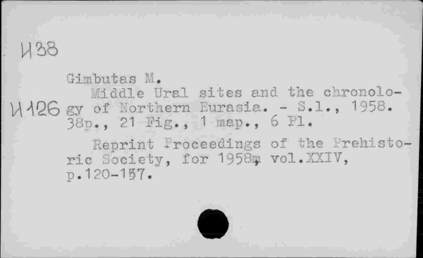 ﻿
Ginfbutas М.
Middle Ural sites and the chronolo-of Northern Eurasia. - S.l., 1958.
38p., 21 Fig., 1 map., 6 Pl.
Reprint Proceedings of the Prehistoric Society, for 1958ф vol.XXIV, p.120-157.